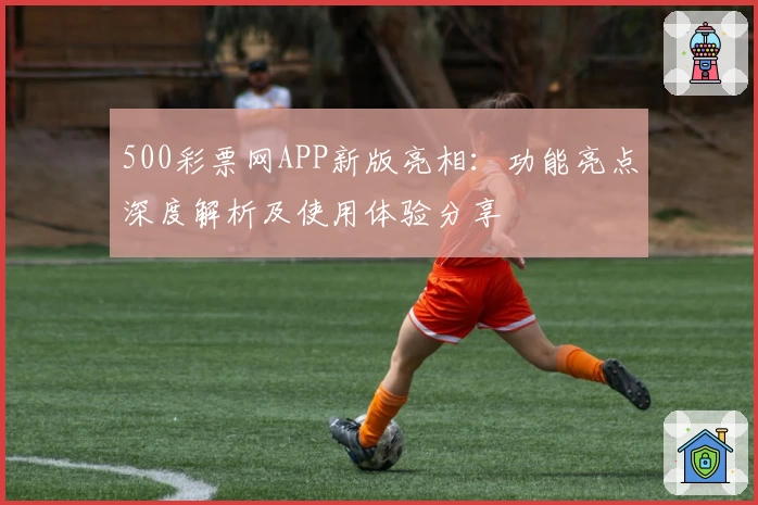500彩票网APP新版亮相：功能亮点深度解析及使用体验分享