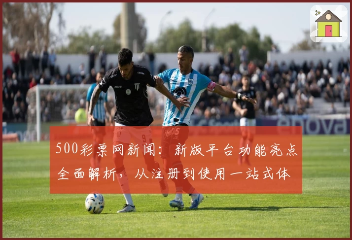 500彩票网新闻：新版平台功能亮点全面解析，从注册到使用一站式体验