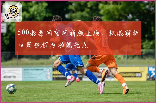 500彩票网官网新版上线，权威解析注册教程与功能亮点