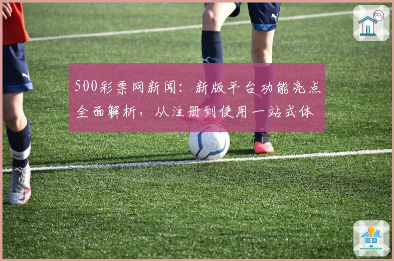 500彩票网新闻:新版平台功能亮点全面解析,从注册到使用一站式体验