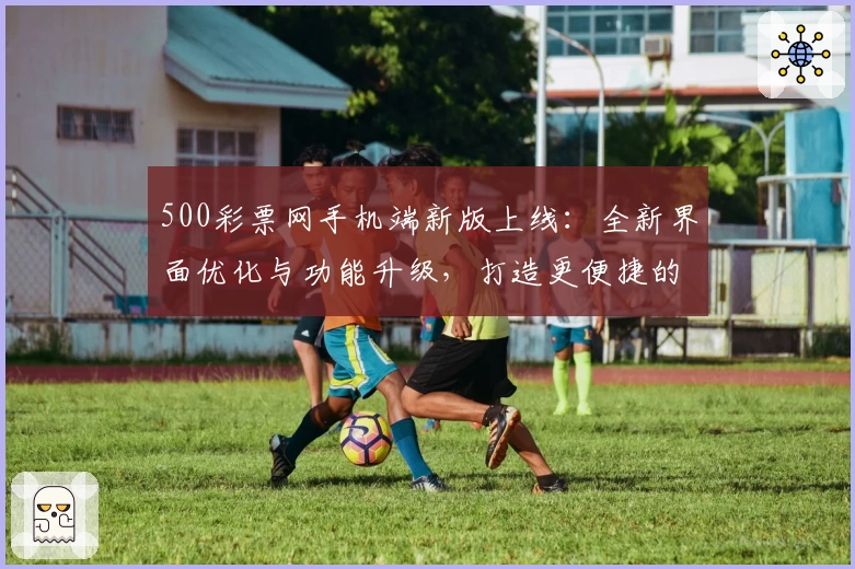 500彩票网手机端新版上线:全新界面优化与功能升级,打造更便捷的使用体验