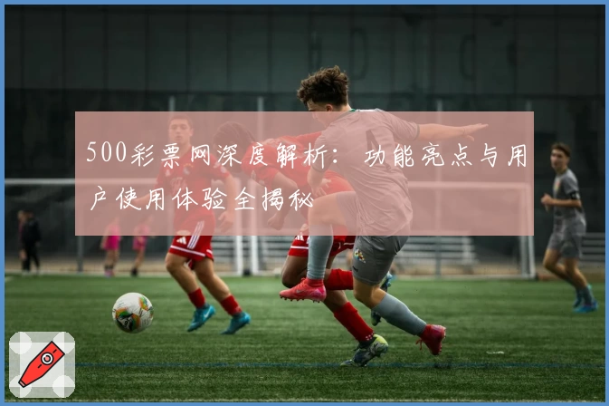 500彩票网深度解析:功能亮点与用户使用体验全揭秘