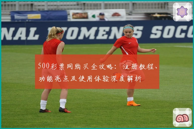 500彩票网购买全攻略：注册教程、功能亮点及使用体验深度解析