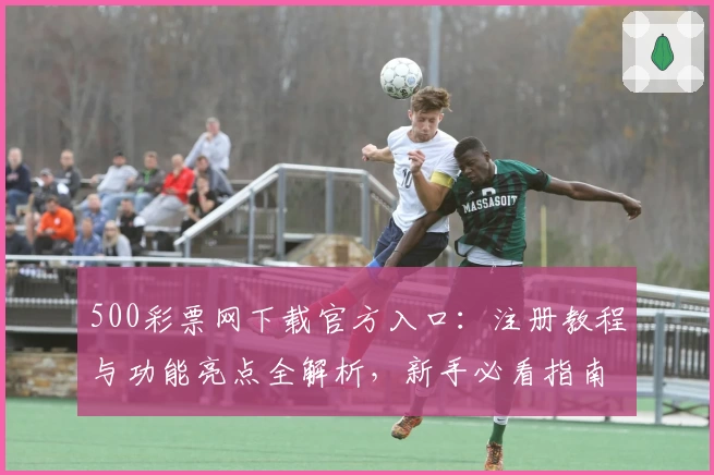 500彩票网下载官方入口：注册教程与功能亮点全解析，新手必看指南