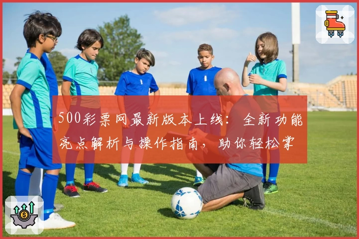 500彩票网最新版本上线：全新功能亮点解析与操作指南，助你轻松掌握平台使用技巧