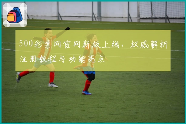 500彩票网官网新版上线，权威解析注册教程与功能亮点