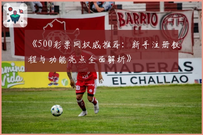 《500彩票网权威推荐：新手注册教程与功能亮点全面解析》