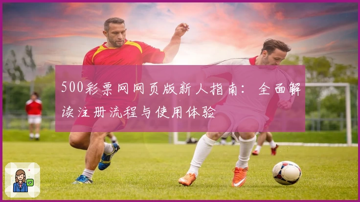 500彩票网网页版新人指南：全面解读注册流程与使用体验