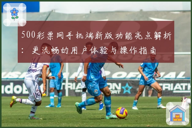 500彩票网手机端新版功能亮点解析：更流畅的用户体验与操作指南