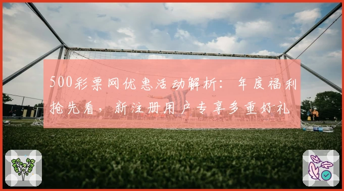 500彩票网优惠活动解析:年度福利抢先看,新注册用户专享多重好礼
