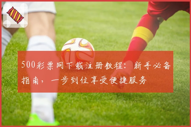 500彩票网下载注册教程：新手必备指南，一步到位享受便捷服务