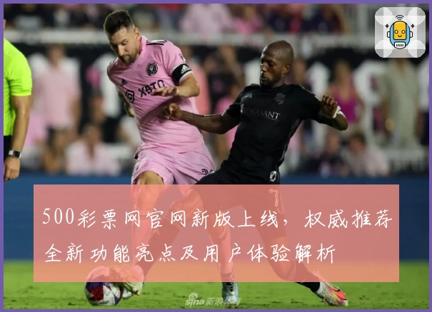 500彩票网官网新版上线，权威推荐全新功能亮点及用户体验解析