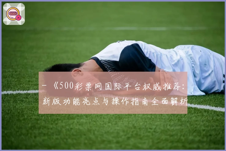 - 《500彩票网国际平台权威推荐：新版功能亮点与操作指南全面解析》