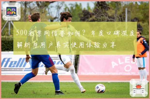 500彩票网信誉如何？年度口碑深度解析与用户真实使用体验分享