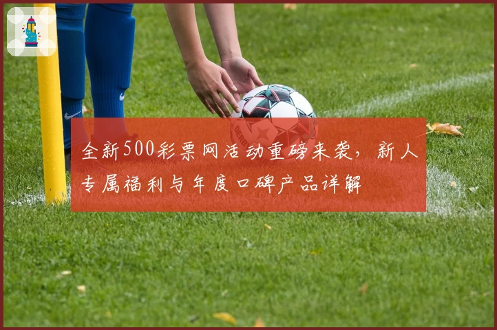 全新500彩票网活动重磅来袭,新人专属福利与年度口碑产品详解