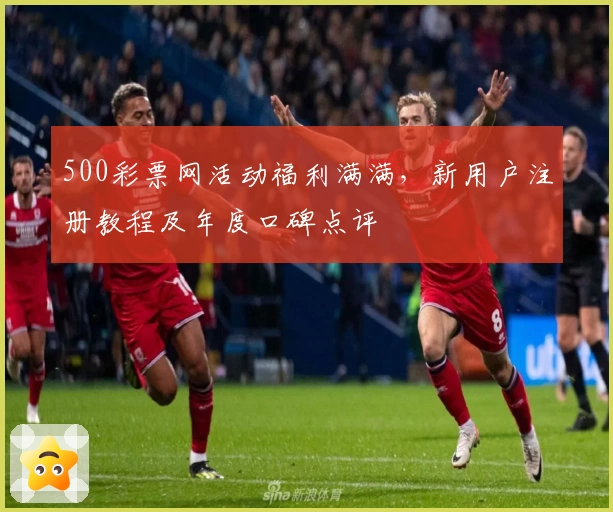 500彩票网活动福利满满，新用户注册教程及年度口碑点评