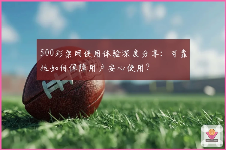 500彩票网使用体验深度分享:可靠性如何保障用户安心使用?