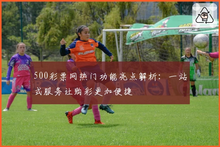 500彩票网热门功能亮点解析：一站式服务让购彩更加便捷