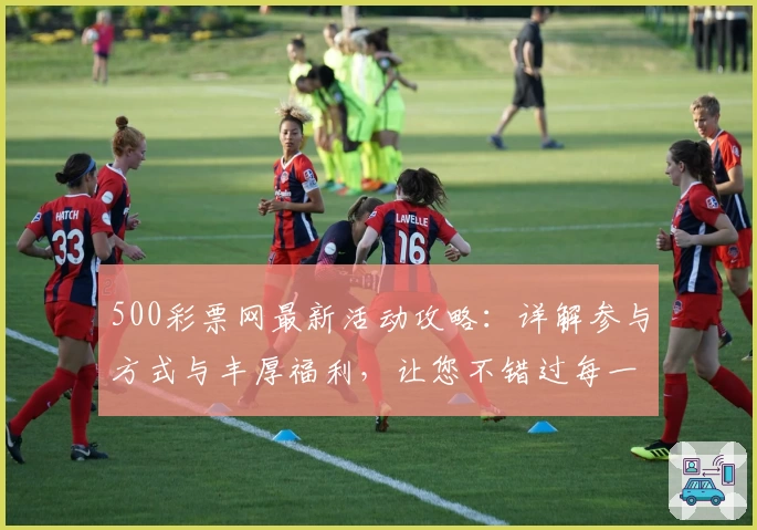 500彩票网最新活动攻略：详解参与方式与丰厚福利，让您不错过每一份惊喜