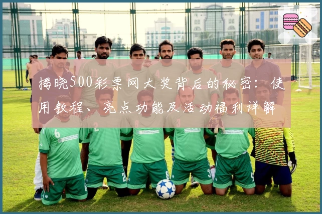 揭晓500彩票网大奖背后的秘密：使用教程、亮点功能及活动福利详解