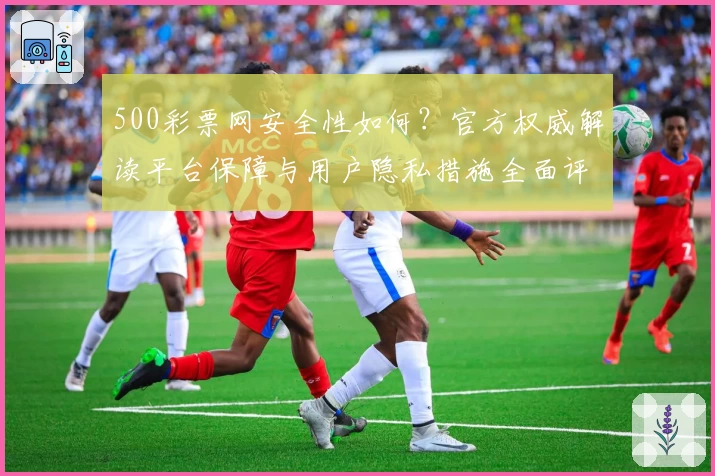 500彩票网安全性如何？官方权威解读平台保障与用户隐私措施全面评测