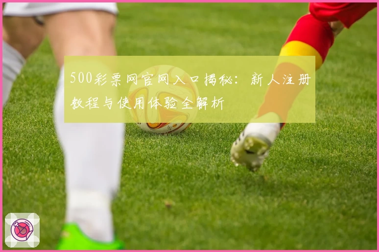 500彩票网官网入口揭秘：新人注册教程与使用体验全解析