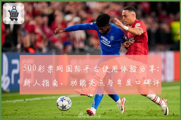 500彩票网国际平台使用体验分享：新人指南、功能亮点与年度口碑评测