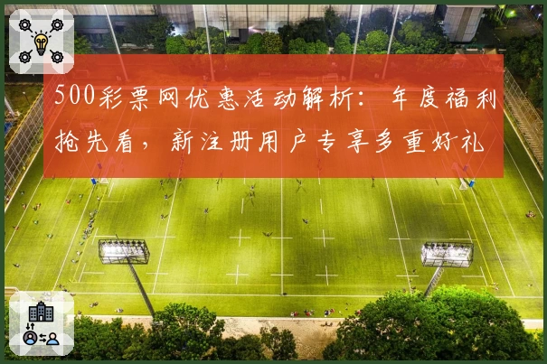 500彩票网优惠活动解析：年度福利抢先看，新注册用户专享多重好礼